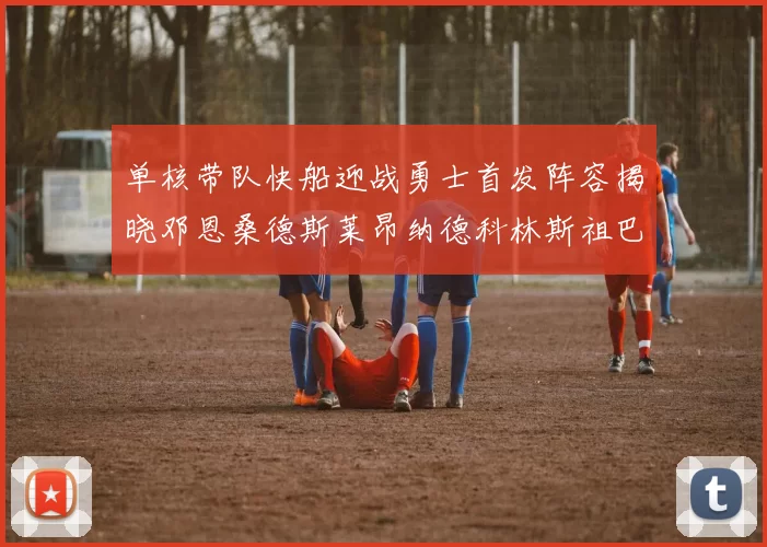 单核带队快船迎战勇士首发阵容揭晓邓恩桑德斯莱昂纳德科林斯祖巴茨齐上阵