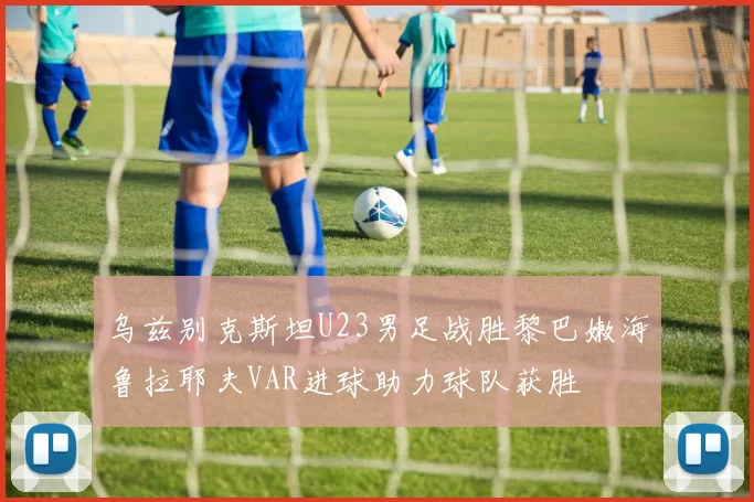 乌兹别克斯坦U23男足战胜黎巴嫩海鲁拉耶夫VAR进球助力球队获胜