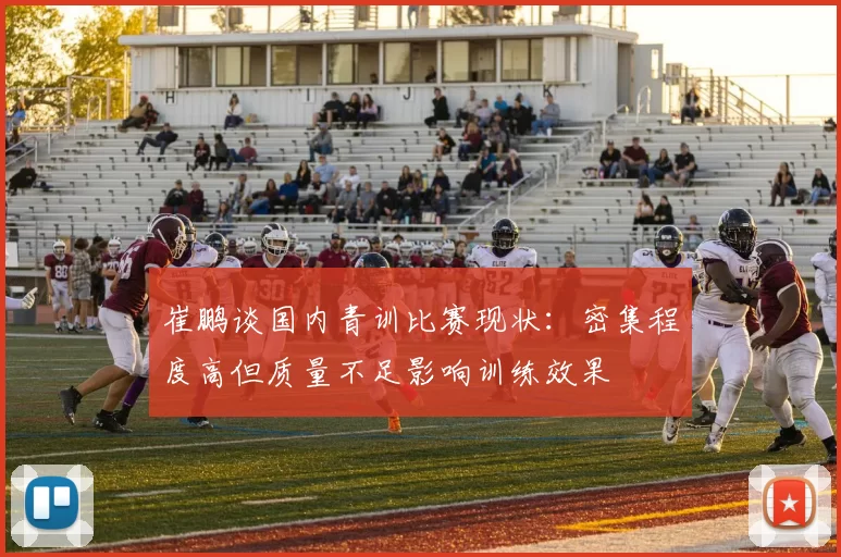 崔鹏谈国内青训比赛现状：密集程度高但质量不足影响训练效果