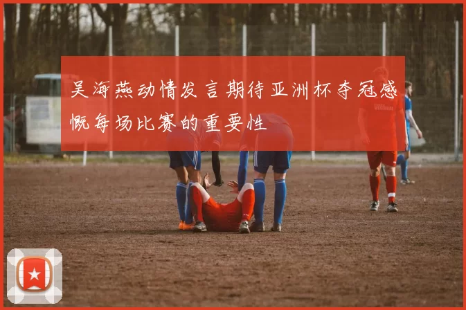 吴海燕动情发言期待亚洲杯夺冠感慨每场比赛的重要性