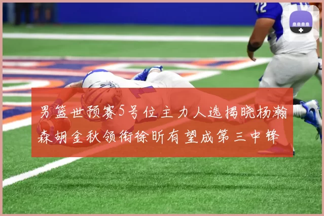男篮世预赛5号位主力人选揭晓杨瀚森胡金秋领衔徐昕有望成第三中锋