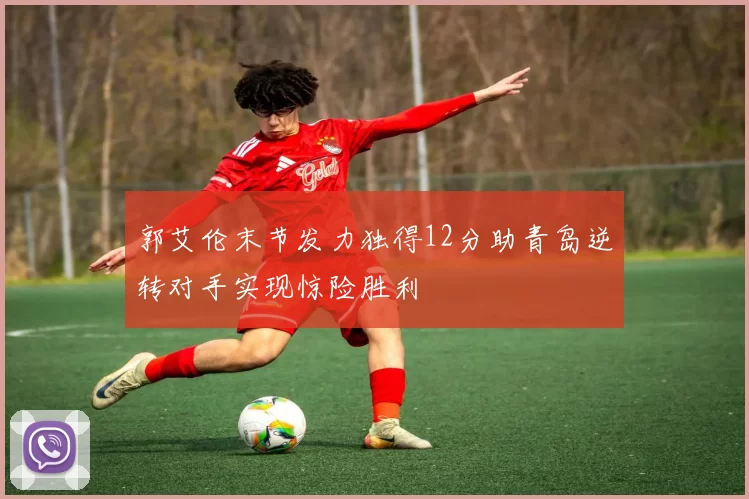 郭艾伦末节发力独得12分助青岛逆转对手实现惊险胜利