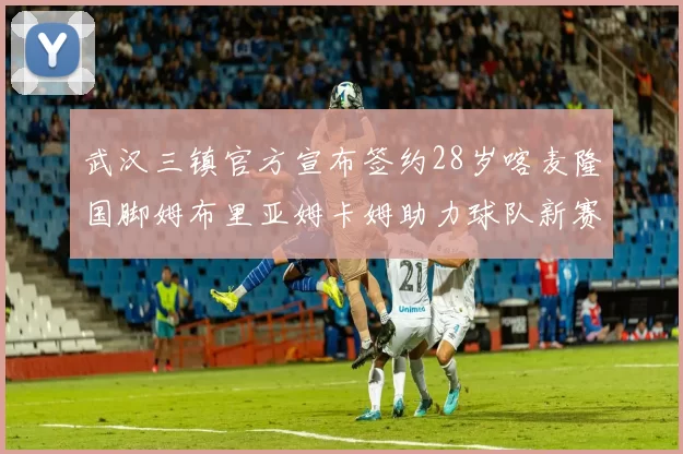 武汉三镇官方宣布签约28岁喀麦隆国脚姆布里亚姆卡姆助力球队新赛季