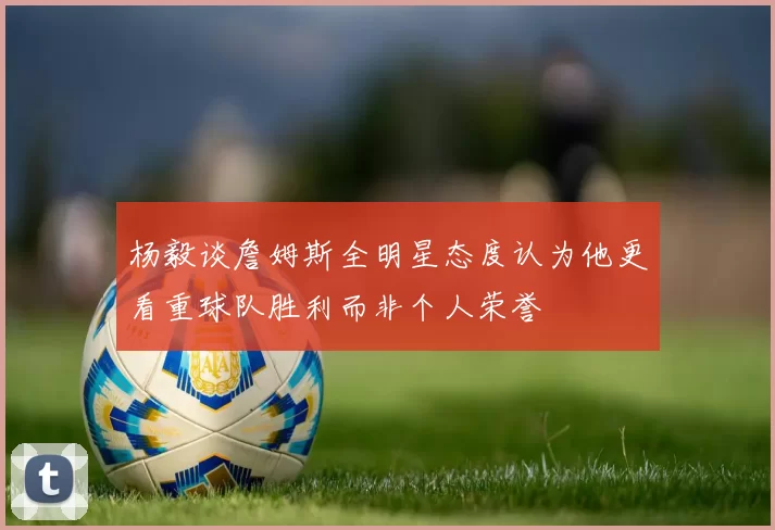 杨毅谈詹姆斯全明星态度认为他更看重球队胜利而非个人荣誉