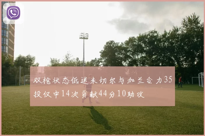 双枪状态低迷米切尔与加兰合力35投仅中14次贡献44分10助攻