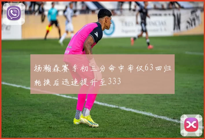 杨瀚森赛季初三分命中率仅63回归轮换后迅速提升至333